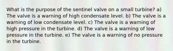 What is the purpose of the sentinel valve on a small turbine? a) The valve is a warning of high condensate level. b) The valve is a warning of low condensate level. c) The valve is a warning of high pressure in the turbine. d) The valve is a warning of low pressure in the turbine. e) The valve is a warning of no pressure in the turbine.