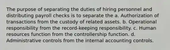 The purpose of separating the duties of hiring personnel and distributing payroll checks is to separate the a. Authorization of transactions from the custody of related assets. b. Operational responsibility from the record-keeping responsibility. c. Human resources function from the controllership function. d. Administrative controls from the internal accounting controls.