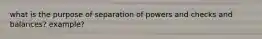 what is the purpose of separation of powers and checks and balances? example?