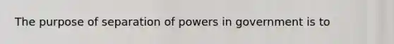 The purpose of separation of powers in government is to