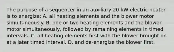 The purpose of a sequencer in an auxiliary 20 kW electric heater is to energize: A. all heating elements and the blower motor simultaneously. B. one or two heating elements and the blower motor simultaneously, followed by remaining elements in timed intervals. C. all heating elements first with the blower brought on at a later timed interval. D. and de-energize the blower first.