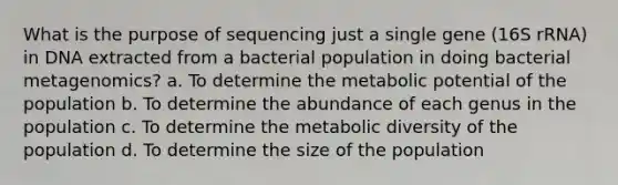 What is the purpose of sequencing just a single gene (16S rRNA) in DNA extracted from a bacterial population in doing bacterial metagenomics? a. To determine the metabolic potential of the population b. To determine the abundance of each genus in the population c. To determine the metabolic diversity of the population d. To determine the size of the population