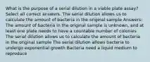 What is the purpose of a serial dilution in a viable plate assay? Select all correct answers. The serial dilution allows us to calculate the amount of bacteria in the original sample Answers: The amount of bacteria in the original sample is unknown, and at least one plate needs to have a countable number of colonies The serial dilution allows us to calculate the amount of bacteria in the original sample The serial dilution allows bacteria to undergo exponential growth Bacteria need a liquid medium to reproduce