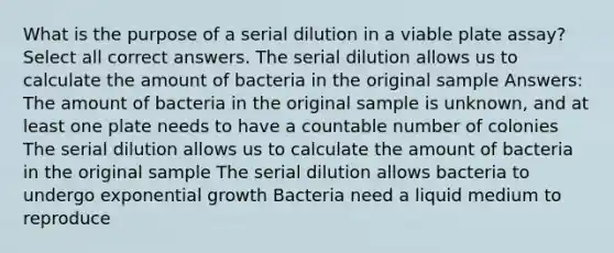 What is the purpose of a serial dilution in a viable plate assay? Select all correct answers. The serial dilution allows us to calculate the amount of bacteria in the original sample Answers: The amount of bacteria in the original sample is unknown, and at least one plate needs to have a countable number of colonies The serial dilution allows us to calculate the amount of bacteria in the original sample The serial dilution allows bacteria to undergo exponential growth Bacteria need a liquid medium to reproduce