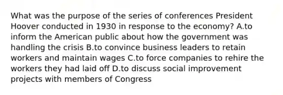 What was the purpose of the series of conferences President Hoover conducted in 1930 in response to the economy? A.to inform the American public about how the government was handling the crisis B.to convince business leaders to retain workers and maintain wages C.to force companies to rehire the workers they had laid off D.to discuss social improvement projects with members of Congress