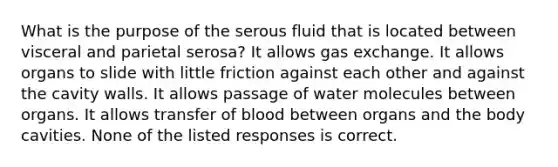 What is the purpose of the serous fluid that is located between visceral and parietal serosa? It allows gas exchange. It allows organs to slide with little friction against each other and against the cavity walls. It allows passage of water molecules between organs. It allows transfer of blood between organs and the body cavities. None of the listed responses is correct.