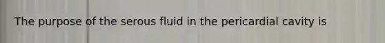 The purpose of the serous fluid in the pericardial cavity is