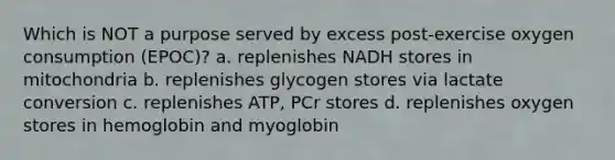 Which is NOT a purpose served by excess post-exercise oxygen consumption (EPOC)? a. replenishes NADH stores in mitochondria b. replenishes glycogen stores via lactate conversion c. replenishes ATP, PCr stores d. replenishes oxygen stores in hemoglobin and myoglobin