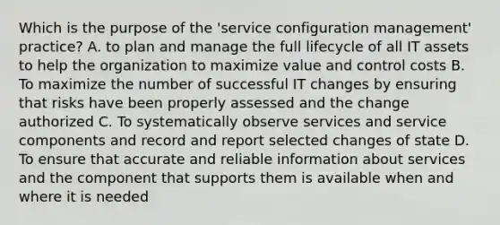 Which is the purpose of the 'service configuration management' practice? A. to plan and manage the full lifecycle of all IT assets to help the organization to maximize value and control costs B. To maximize the number of successful IT changes by ensuring that risks have been properly assessed and the change authorized C. To systematically observe services and service components and record and report selected changes of state D. To ensure that accurate and reliable information about services and the component that supports them is available when and where it is needed