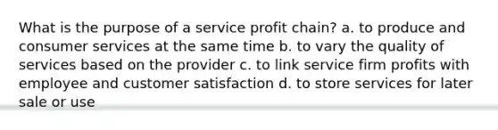 What is the purpose of a service profit chain? a. to produce and consumer services at the same time b. to vary the quality of services based on the provider c. to link service firm profits with employee and customer satisfaction d. to store services for later sale or use