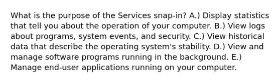 What is the purpose of the Services snap-in? A.) Display statistics that tell you about the operation of your computer. B.) View logs about programs, system events, and security. C.) View historical data that describe the operating system's stability. D.) View and manage software programs running in the background. E.) Manage end-user applications running on your computer.