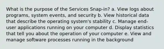 What is the purpose of the Services Snap-in? a. View logs about programs, system events, and security b. View historical data that describe the operating system's stability c. Manage end-user applications running on your computer d. Display statistics that tell you about the operation of your computer e. View and manage software processes running in the background