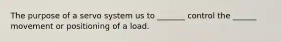 The purpose of a servo system us to _______ control the ______ movement or positioning of a load.