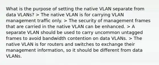 What is the purpose of setting the native VLAN separate from data VLANs? > The native VLAN is for carrying VLAN management traffic only. > The security of management frames that are carried in the native VLAN can be enhanced. > A separate VLAN should be used to carry uncommon untagged frames to avoid bandwidth contention on data VLANs. > The native VLAN is for routers and switches to exchange their management information, so it should be different from data VLANs.