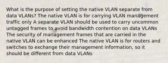 What is the purpose of setting the native VLAN separate from data VLANs? The native VLAN is for carrying VLAN management traffic only A separate VLAN should be used to carry uncommon untagged frames to avoid bandwidth contention on data VLANs The security of management frames that are carried in the native VLAN can be enhanced The native VLAN is for routers and switches to exchange their management information, so it should be different from data VLANs