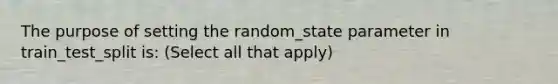 The purpose of setting the random_state parameter in train_test_split is: (Select all that apply)