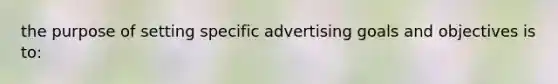 the purpose of setting specific advertising goals and objectives is to: