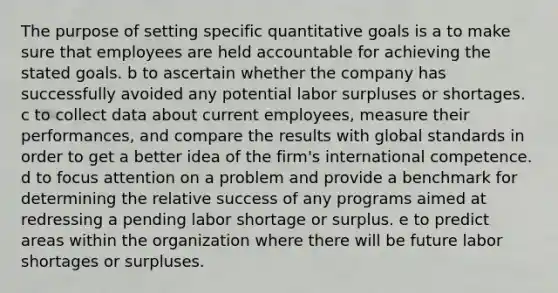 The purpose of setting specific quantitative goals is a to make sure that employees are held accountable for achieving the stated goals. b to ascertain whether the company has successfully avoided any potential labor surpluses or shortages. c to collect data about current employees, measure their performances, and compare the results with global standards in order to get a better idea of the firm's international competence. d to focus attention on a problem and provide a benchmark for determining the relative success of any programs aimed at redressing a pending labor shortage or surplus. e to predict areas within the organization where there will be future labor shortages or surpluses.