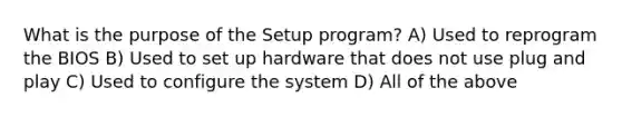 What is the purpose of the Setup program? A) Used to reprogram the BIOS B) Used to set up hardware that does not use plug and play C) Used to configure the system D) All of the above