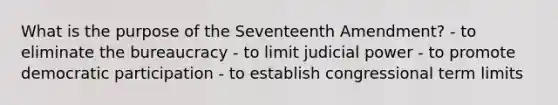 What is the purpose of the Seventeenth Amendment? - to eliminate the bureaucracy - to limit <a href='https://www.questionai.com/knowledge/ksTmPSjHjx-judicial-power' class='anchor-knowledge'>judicial power</a> - to promote democratic participation - to establish congressional term limits