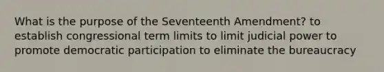 What is the purpose of the Seventeenth Amendment? to establish congressional term limits to limit judicial power to promote democratic participation to eliminate the bureaucracy