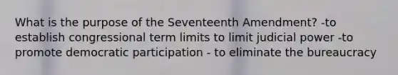 What is the purpose of the Seventeenth Amendment? -to establish congressional term limits to limit judicial power -to promote democratic participation - to eliminate the bureaucracy