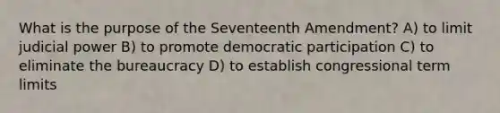 What is the purpose of the Seventeenth Amendment? A) to limit judicial power B) to promote democratic participation C) to eliminate the bureaucracy D) to establish congressional term limits