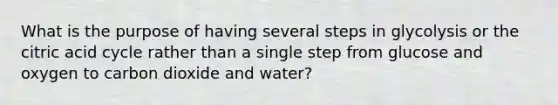 What is the purpose of having several steps in glycolysis or the citric acid cycle rather than a single step from glucose and oxygen to carbon dioxide and water?