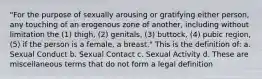 "For the purpose of sexually arousing or gratifying either person, any touching of an erogenous zone of another, including without limitation the (1) thigh, (2) genitals, (3) buttock, (4) pubic region, (5) if the person is a female, a breast." This is the definition of: a. Sexual Conduct b. Sexual Contact c. Sexual Activity d. These are miscellaneous terms that do not form a legal definition