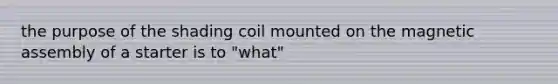 the purpose of the shading coil mounted on the magnetic assembly of a starter is to "what"