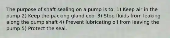 The purpose of shaft sealing on a pump is to: 1) Keep air in the pump 2) Keep the packing gland cool 3) Stop fluids from leaking along the pump shaft 4) Prevent lubricating oil from leaving the pump 5) Protect the seal.