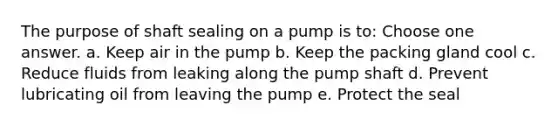 The purpose of shaft sealing on a pump is to: Choose one answer. a. Keep air in the pump b. Keep the packing gland cool c. Reduce fluids from leaking along the pump shaft d. Prevent lubricating oil from leaving the pump e. Protect the seal