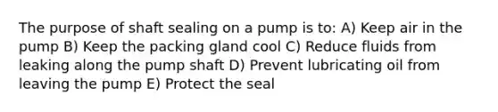 The purpose of shaft sealing on a pump is to: A) Keep air in the pump B) Keep the packing gland cool C) Reduce fluids from leaking along the pump shaft D) Prevent lubricating oil from leaving the pump E) Protect the seal