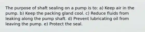 The purpose of shaft sealing on a pump is to: a) Keep air in the pump. b) Keep the packing gland cool. c) Reduce fluids from leaking along the pump shaft. d) Prevent lubricating oil from leaving the pump. e) Protect the seal.