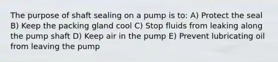 The purpose of shaft sealing on a pump is to: A) Protect the seal B) Keep the packing gland cool C) Stop fluids from leaking along the pump shaft D) Keep air in the pump E) Prevent lubricating oil from leaving the pump