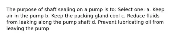 The purpose of shaft sealing on a pump is to: Select one: a. Keep air in the pump b. Keep the packing gland cool c. Reduce fluids from leaking along the pump shaft d. Prevent lubricating oil from leaving the pump