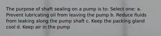 The purpose of shaft sealing on a pump is to: Select one: a. Prevent lubricating oil from leaving the pump b. Reduce fluids from leaking along the pump shaft c. Keep the packing gland cool d. Keep air in the pump