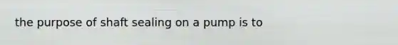 the purpose of shaft sealing on a pump is to