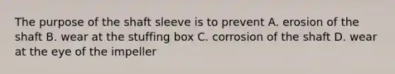 The purpose of the shaft sleeve is to prevent A. erosion of the shaft B. wear at the stuffing box C. corrosion of the shaft D. wear at the eye of the impeller