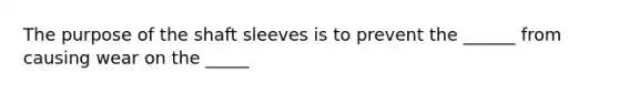 The purpose of the shaft sleeves is to prevent the ______ from causing wear on the _____