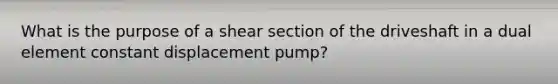 What is the purpose of a shear section of the driveshaft in a dual element constant displacement pump?