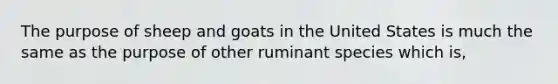 The purpose of sheep and goats in the United States is much the same as the purpose of other ruminant species which is,