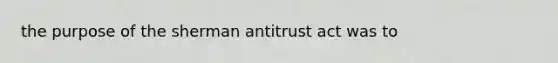 the purpose of the sherman antitrust act was to