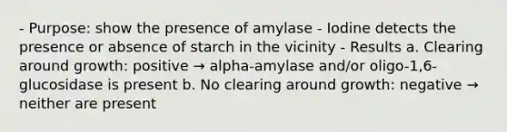 - Purpose: show the presence of amylase - Iodine detects the presence or absence of starch in the vicinity - Results a. Clearing around growth: positive → alpha-amylase and/or oligo-1,6-glucosidase is present b. No clearing around growth: negative → neither are present