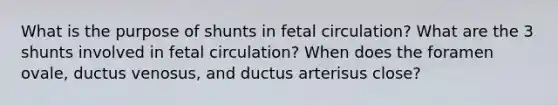 What is the purpose of shunts in fetal circulation? What are the 3 shunts involved in fetal circulation? When does the foramen ovale, ductus venosus, and ductus arterisus close?