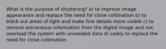 What is the purpose of shuttering? a) to improve image appearance and replace the need for close collimation b) to black out areas of light and make fine details more visible c) to remove extraneous information from the digital image and not overload the system with unneeded data d) solely to replace the need for close collimation