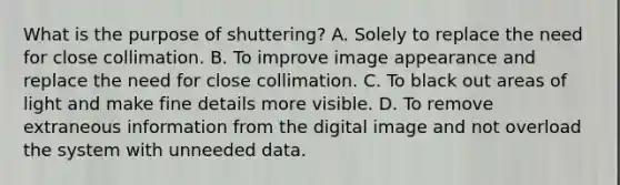 What is the purpose of shuttering? A. Solely to replace the need for close collimation. B. To improve image appearance and replace the need for close collimation. C. To black out areas of light and make fine details more visible. D. To remove extraneous information from the digital image and not overload the system with unneeded data.