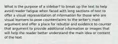 What is the purpose of a sidebar? to break up the text to help avoid reader fatigue when faced with long sections of text to offer a visual representation of information for those who are visual learners to pose counterclaims to the writer's main argument and offer a place for rebuttal and evidence to counter that argument to provide additional information or images that will help the reader better understand the main idea or content of the text