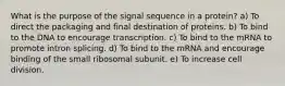 What is the purpose of the signal sequence in a protein? a) To direct the packaging and final destination of proteins. b) To bind to the DNA to encourage transcription. c) To bind to the mRNA to promote intron splicing. d) To bind to the mRNA and encourage binding of the small ribosomal subunit. e) To increase cell division.