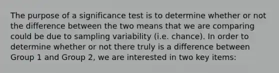 The purpose of a significance test is to determine whether or not the difference between the two means that we are comparing could be due to sampling variability (i.e. chance). In order to determine whether or not there truly is a difference between Group 1 and Group 2, we are interested in two key items: